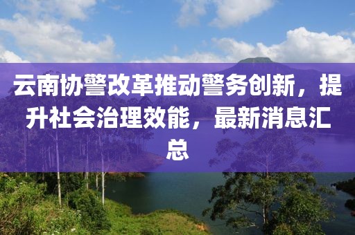 云南協(xié)警改革推動警務(wù)創(chuàng)新，提升社會治理效能，最新消息匯總