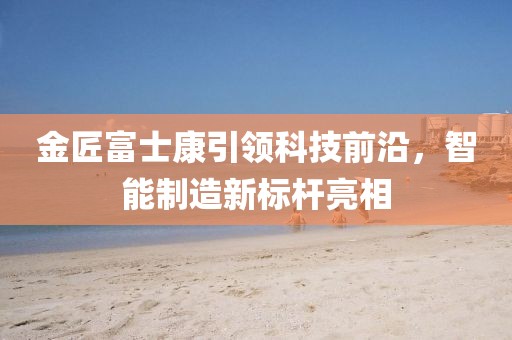 金匠富士康引領(lǐng)科技前沿，智能制造新標(biāo)桿亮相