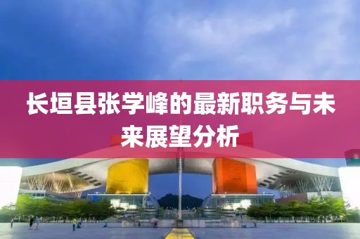 長垣縣張學(xué)峰的最新職務(wù)與未來展望分析