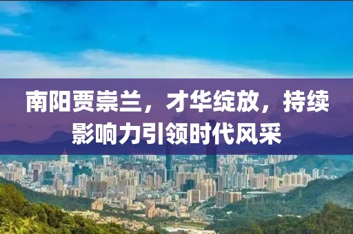 南陽(yáng)賈崇蘭，才華綻放，持續(xù)影響力引領(lǐng)時(shí)代風(fēng)采