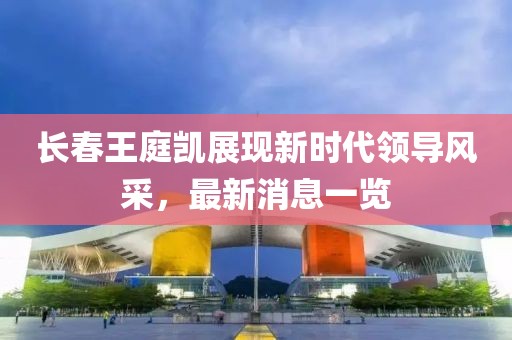 長春王庭凱展現(xiàn)新時代領(lǐng)導風采，最新消息一覽