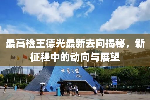 最高檢王德光最新去向揭秘，新征程中的動(dòng)向與展望