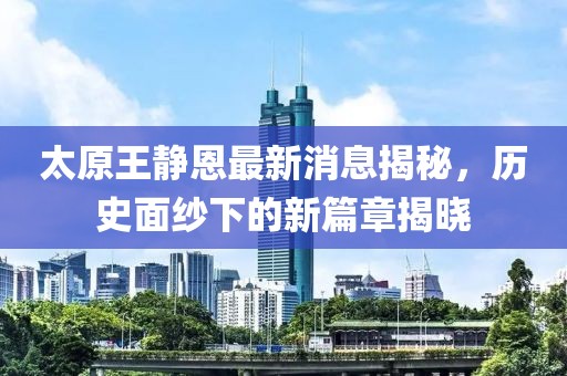 太原王靜恩最新消息揭秘，歷史面紗下的新篇章揭曉
