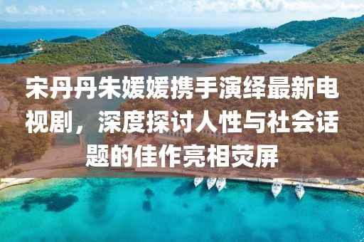 宋丹丹朱媛媛攜手演繹最新電視劇，深度探討人性與社會(huì)話題的佳作亮相熒屏