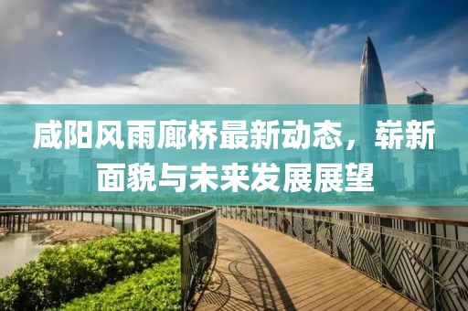 咸陽(yáng)風(fēng)雨廊橋最新動(dòng)態(tài)，嶄新面貌與未來(lái)發(fā)展展望