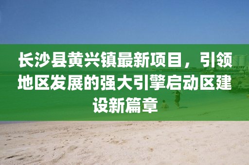 長(zhǎng)沙縣黃興鎮(zhèn)最新項(xiàng)目，引領(lǐng)地區(qū)發(fā)展的強(qiáng)大引擎啟動(dòng)區(qū)建設(shè)新篇章