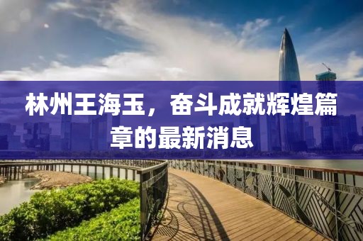 林州王海玉，奮斗成就輝煌篇章的最新消息