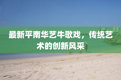 最新平南華藝牛歌戲，傳統(tǒng)藝術(shù)的創(chuàng)新風(fēng)采