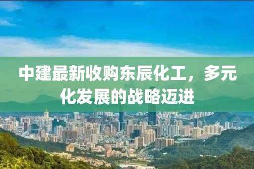 中建最新收購東辰化工，多元化發(fā)展的戰(zhàn)略邁進
