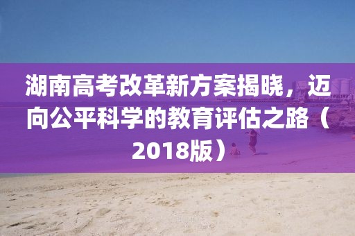 湖南高考改革新方案揭曉，邁向公平科學的教育評估之路（2018版）