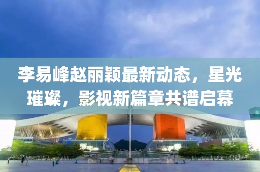 李易峰趙麗穎最新動態(tài)，星光璀璨，影視新篇章共譜啟幕