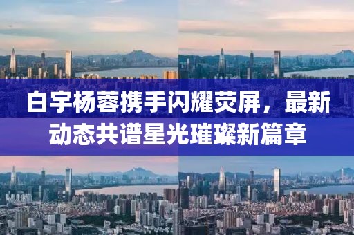 白宇楊蓉?cái)y手閃耀熒屏，最新動(dòng)態(tài)共譜星光璀璨新篇章