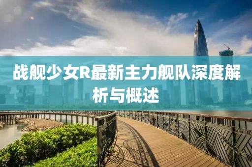 戰(zhàn)艦少女R最新主力艦隊深度解析與概述
