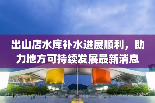 出山店水庫補(bǔ)水進(jìn)展順利，助力地方可持續(xù)發(fā)展最新消息