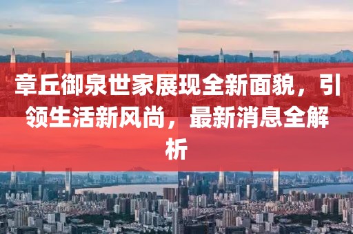 章丘御泉世家展現(xiàn)全新面貌，引領(lǐng)生活新風尚，最新消息全解析