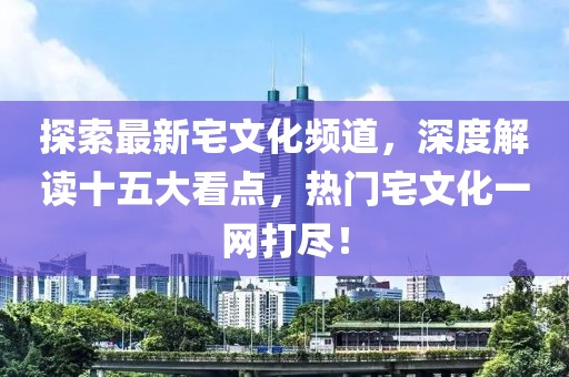 探索最新宅文化頻道，深度解讀十五大看點(diǎn)，熱門(mén)宅文化一網(wǎng)打盡！