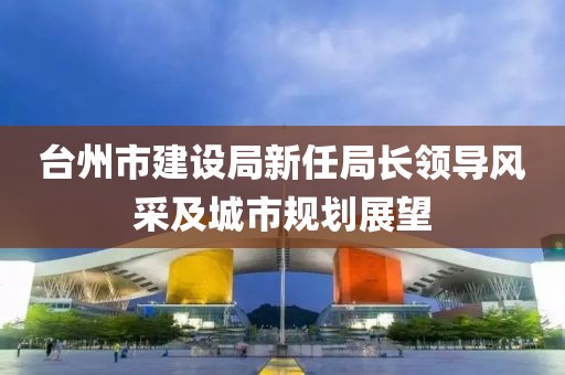 臺州市建設(shè)局新任局長領(lǐng)導(dǎo)風(fēng)采及城市規(guī)劃展望