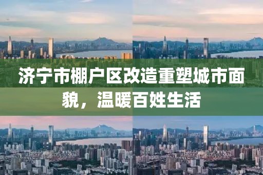 濟(jì)寧市棚戶區(qū)改造重塑城市面貌，溫暖百姓生活