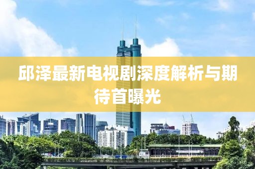 邱澤最新電視劇深度解析與期待首曝光