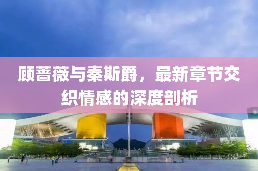 顧薔薇與秦斯爵，最新章節(jié)交織情感的深度剖析