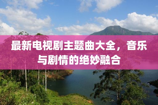 最新電視劇主題曲大全，音樂與劇情的絕妙融合