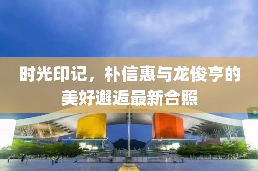 時光印記，樸信惠與龍俊亨的美好邂逅最新合照