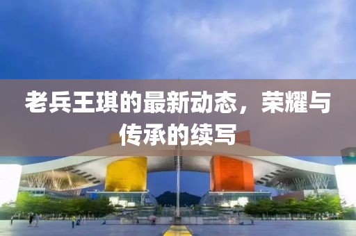 老兵王琪的最新動(dòng)態(tài)，榮耀與傳承的續(xù)寫
