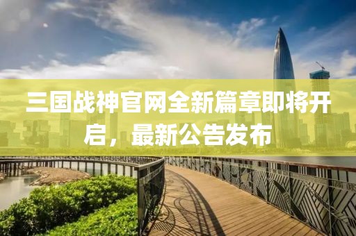 三國戰(zhàn)神官網全新篇章即將開啟，最新公告發(fā)布