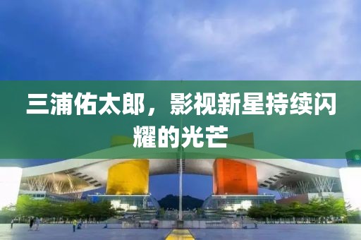 三浦佑太郎，影視新星持續(xù)閃耀的光芒