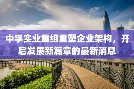 中孚實(shí)業(yè)重組重塑企業(yè)架構(gòu)，開啟發(fā)展新篇章的最新消息