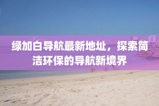 綠加白導航最新地址，探索簡潔環(huán)保的導航新境界