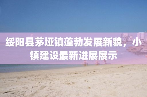 綏陽縣茅埡鎮(zhèn)蓬勃發(fā)展新貌，小鎮(zhèn)建設最新進展展示