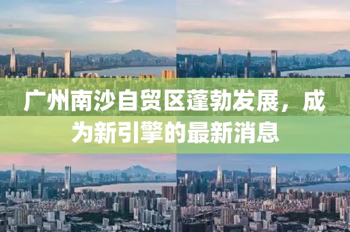 廣州南沙自貿(mào)區(qū)蓬勃發(fā)展，成為新引擎的最新消息