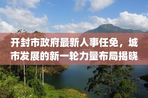 開封市政府最新人事任免，城市發(fā)展的新一輪力量布局揭曉