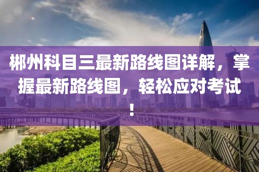 郴州科目三最新路線圖詳解，掌握最新路線圖，輕松應(yīng)對(duì)考試！