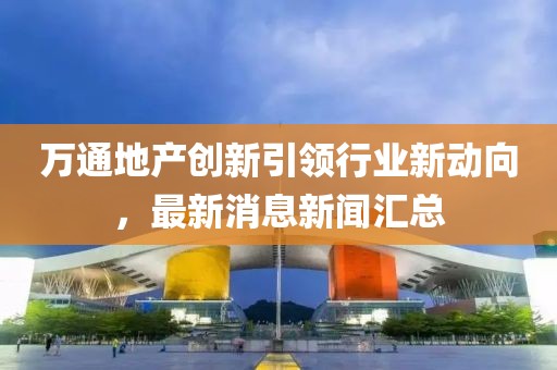 萬(wàn)通地產(chǎn)創(chuàng)新引領(lǐng)行業(yè)新動(dòng)向，最新消息新聞匯總