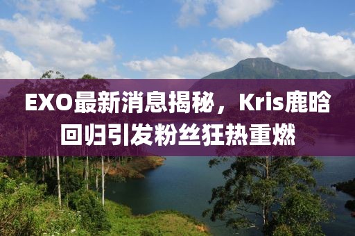 EXO最新消息揭秘，Kris鹿晗回歸引發(fā)粉絲狂熱重燃