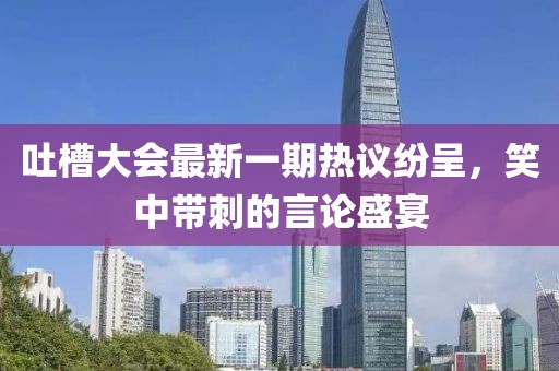 吐槽大會最新一期熱議紛呈，笑中帶刺的言論盛宴