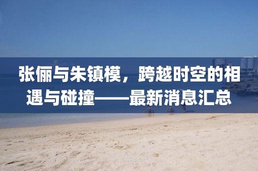 張儷與朱鎮(zhèn)模，跨越時空的相遇與碰撞——最新消息匯總