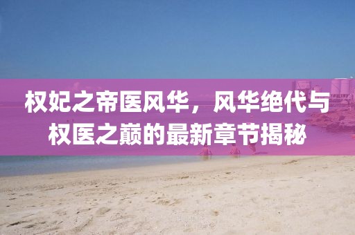 權(quán)妃之帝醫(yī)風(fēng)華，風(fēng)華絕代與權(quán)醫(yī)之巔的最新章節(jié)揭秘
