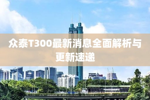 眾泰T300最新消息全面解析與更新速遞