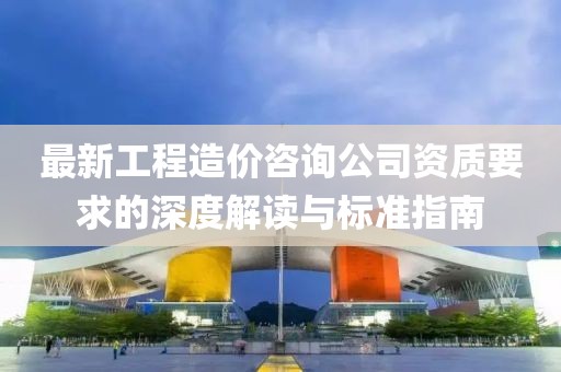 最新工程造價(jià)咨詢公司資質(zhì)要求的深度解讀與標(biāo)準(zhǔn)指南
