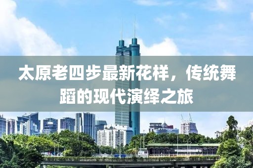 太原老四步最新花樣，傳統(tǒng)舞蹈的現(xiàn)代演繹之旅