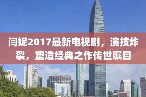 閆妮2017最新電視劇，演技炸裂，塑造經典之作傳世矚目