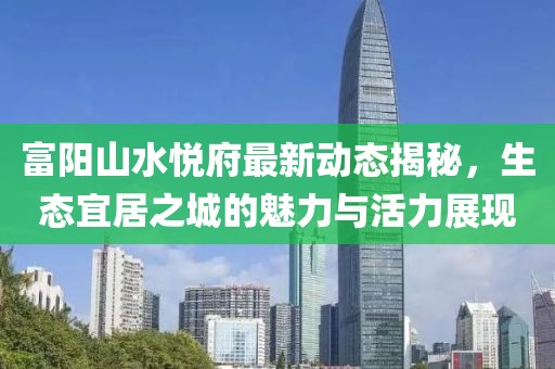富陽山水悅府最新動態(tài)揭秘，生態(tài)宜居之城的魅力與活力展現(xiàn)