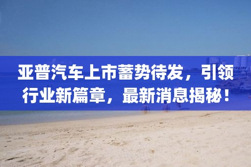 亞普汽車上市蓄勢待發(fā)，引領(lǐng)行業(yè)新篇章，最新消息揭秘！