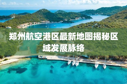 鄭州航空港區(qū)最新地圖揭秘區(qū)域發(fā)展脈絡(luò)