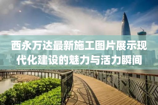 西永萬達(dá)最新施工圖片展示現(xiàn)代化建設(shè)的魅力與活力瞬間