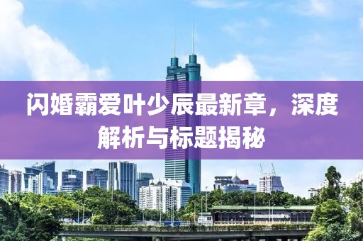 閃婚霸愛葉少辰最新章，深度解析與標題揭秘