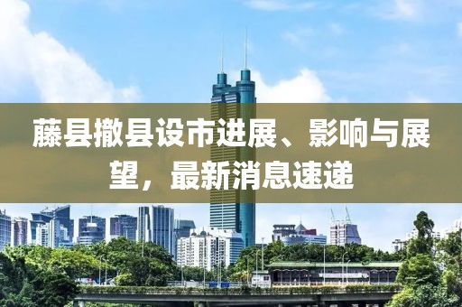 藤縣撤縣設(shè)市進(jìn)展、影響與展望，最新消息速遞